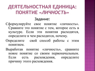 Задание:
Сформулируйте свое понятие «личность».
Сравните это понятие с тем, которое есть в
культуре. Если эти понятия расходятся,
определите в чем расходятся, почему.
Определите свой способ работы с этим
понятием.
Выработав понятие «личность», сравните
новое понятие со своим первоначальным.
Если есть расхождения, определите
причину этого расхождения.
 