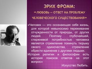 «Человек — это осознающая себя жизнь,
для которой невыносимо переживание
отчужденности от природы, от других
людей. Поэтому глубочайшей,
стержневой потребностью человека
является стремление покинуть тюрьму
своего одиночества, стремление
обрести единение с другими людьми.
История религии и философии есть
история поисков ответов на этот
вопрос»
Искусство Любить ].
 