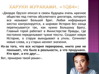 «Джордж Оруэлл описал в своем будущем очень мрачное
общество под гнетом абсолютного диктатора, которого
все называют Большой Брат. Любая информация
жестко контролируется, а мировая История без конца
переписывается так, как нужно Большому Брату.
Главный герой работает в Министерстве Правды, где
постоянно переделывают чужие тексты. Создают новую
Историю, а старую выкидывают в утиль. Сочиняют
новые слова, а у старых меняют значения.
Из-за того, что вся история перекроена, никто уже не
понимает, что было в реальности, а что придумано.
Кто враг, а кто друг...
Вот, примерно такой роман».
 