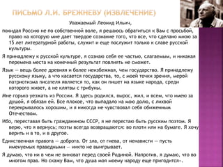 Уважаемый Леонид Ильич,
покидая Россию не по собственной воле, я решаюсь обратиться к Вам с просьбой,
право на которую мне дает твердое сознание того, что все, что сделано мною за
15 лет литературной работы, служит и еще послужит только к славе русской
культуры.
Я принадлежу к русской культуре, я сознаю себя ее частью, слагаемым, и никакая
перемена места на конечный результат повлиять не сможет.
Язык — вещь более древняя и более неизбежная, чем государство. Я принадлежу
русскому языку, а что касается государства, то, с моей точки зрения, мерой
патриотизма писателя является то, как он пишет на языке народа, среди
которого живет, а не клятвы с трибуны.
Мне горько уезжать из России. Я здесь родился, вырос, жил, и всем, что имею за
душой, я обязан ей. Все плохое, что выпадало на мою долю, с лихвой
перекрывалось хорошим, и я никогда не чувствовал себя обиженным
Отечеством.
Ибо, переставая быть гражданином СССР, я не перестаю быть русским поэтом. Я
верю, что я вернусь; поэты всегда возвращаются: во плоти или на бумаге. Я хочу
верить и в то, и в другое.
Единственная правота — доброта. От зла, от гнева, от ненависти — пусть
именуемых праведными — никто не выигрывает.
Я думаю, что ни в чем не виноват перед своей Родиной. Напротив, я думаю, что во
многом прав. Но скажу Вам, что душа моя моему народу еще пригодится».
 