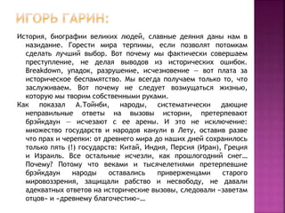 История, биографии великих людей, славные деяния даны нам в
назидание. Горести мира терпимы, если позволят потомкам
сделать лучший выбор. Вот почему мы фактически совершаем
преступление, не делая выводов из исторических ошибок.
Breakdоwn, упадок, разрушение, исчезновение — вот плата за
историческое беспамятство. Мы всегда получаем только то, что
заслуживаем. Вот почему не следует возмущаться жизнью,
которую мы творим собственными руками.
Как показал А.Тойнби, народы, систематически дающие
неправильные ответы на вызовы истории, претерпевают
брэйкдаун — исчезают с ее арены. И это не исключение:
множество государств и народов канули в Лету, оставив разве
что прах и черепки: от древнего мира до наших дней сохранилось
только пять (!) государств: Китай, Индия, Персия (Иран), Греция
и Израиль. Все остальные исчезли, как прошлогодний снег…
Почему? Потому что веками и тысячелетиями претерпевшие
брэйкдаун народы оставались приверженцами старого
мировоззрения, защищали рабство и несвободу, не давали
адекватных ответов на исторические вызовы, следовали «заветам
отцов» и «древнему благочестию»…
 