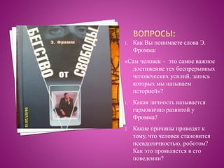 1. Как Вы понимаете слова Э.
Фромма:
«Сам человек – это самое важное
достижение тех беспрерывных
человеческих усилий, запись
которых мы называем
историей»?
1. Какая личность называется
гармонично развитой у
Фромма?
2. Какие причины приводят к
тому, что человек становится
псевдоличностью, роботом?
Как это проявляется в его
поведении?
 