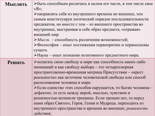 Мыслить быть способным различать в целом его части, в том числе свое
«Я»;
направлять себя из внутреннего времени во внешнее, тем
самым конституируя логический порядок последовательности
предикатов, но вместе с тем – из внешнего пространства во
внутреннее, выстраивая в себе образ предмета, «отражая»
внешний мир.
Мысль – способность различения возможностей;
Философия – опыт постижения первопричин и первоосновы
сущего.
Наука – опыт познания позитивного предметного мира.
Решать полагать свою свободу в мире как способность каких-либо
начинаний и как свободу выбора – это четырехмерная
пространтсвенно-временная матрица Присутствия – «крест
реальности» как источник человеческой свободы или способ
расположения человека в мире.
Если единство этих способов нарушается, то бытие человека –
дефектно, то есть между верой, мыслью, чувством и
решимостью возникли трещины. Если трещин нет, то перед
нами образ Святого, Героя, Гения и Мудреца. переходить из
внутреннего пространства и времени во внешнее; решимость
действия;
 