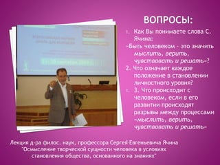 1. Как Вы понимаете слова С.
Ячина:
«Быть человеком – это значить
мыслить, верить,
чувствовать и решать»?
2. Что означает каждое
положение в становлении
личностного уровня?
1. 3. Что происходит с
человеком, если в его
развитии происходят
разрывы между процессами
«мыслить, верить,
чувствовать и решать»
1.Лекция д-ра филос. наук, профессора Сергея Евгеньевича Ячина
"Осмысление творческой сущности человека в условиях
становления общества, основанного на знаниях"
 