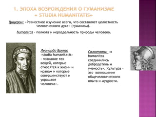 Цицерон: «Ревностное изучение всего, что составляет целостность
человеческого духа» (гуманизм).
humanitas – полнота и нераздельность природы человека.
Салютати: «в
humanitas
соединились
добродетель и
ученость». Культура –
это воплощение
общечеловеческого
опыта и мудрости.
Леонардо Бруни:
«studia humanitatis»
- познание тех
вещей, которые
относятся к жизни и
нравам и которые
совершенствуют и
украшают
человека».
 