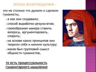 это не столько что думали и сделали
гуманисты,
а как они создавали;
способ выработки результатов;
своеобразная манера ставить
вопросы, аргументировать,
спорить;
на основе каких принципов они
творили себя и меняли культуру;
каков был групповой смысл
общности гуманистов,
то есть процессуальность
гуманитарного мышления
 