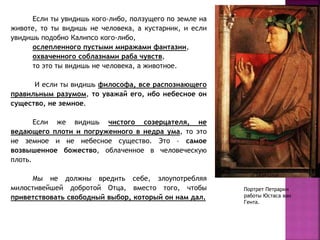 Если ты увидишь кого-либо, ползущего по земле на
животе, то ты видишь не человека, а кустарник, и если
увидишь подобно Калипсо кого-либо,
ослепленного пустыми миражами фантазии,
охваченного соблазнами раба чувств,
то это ты видишь не человека, а животное.
И если ты видишь философа, все распознающего
правильным разумом, то уважай его, ибо небесное он
существо, не земное.
Если же видишь чистого созерцателя, не
ведающего плоти и погруженного в недра ума, то это
не земное и не небесное существо. Это – самое
возвышенное божество, облаченное в человеческую
плоть.
Мы не должны вредить себе, злоупотребляя
милостивейшей добротой Отца, вместо того, чтобы
приветствовать свободный выбор, который он нам дал.
Портрет Петрарки
работы Юстаса ван
Гента.
 