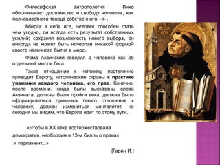 Философская антропология Пико
обосновывает достоинство и свободу человека, как
полновластного творца собственного «я».
Вбирая в себя все, человек способен стать
чем угодно, он всегда есть результат собственных
усилий; сохраняя возможность нового выбора, он
никогда не может быть исчерпан никакой формой
своего наличного бытия в мире.
Фома Аквинский говорил о человеке как об
отдельной мысли бога.
Такое отношение к человеку постепенно
приводит Европу, католические страны к практике
уважения каждого человека, его прав. Конечно,
после времени, когда были высказаны слова
Аквината, должны были пройти века, должна была
сформироваться привычка такого отношения к
человеку, должен измениться менталитет, но
сегодня мы видим, что Европа идет по этому пути.
«Чтобы в XX веке восторжествовала
демократия, необходим в 13-м билль о правах
и парламент...»
[Гарин И.]
 