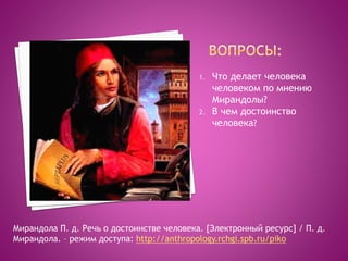 1. Что делает человека
человеком по мнению
Мирандолы?
2. В чем достоинство
человека?
Мирандола П. д. Речь о достоинстве человека. [Электронный ресурс] / П. д.
Мирандола. – режим доступа: http://anthropology.rchgi.spb.ru/piko
 