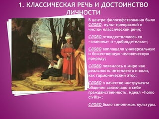 В центре философствования было
СЛОВО, культ прекрасной и
чистой классической речи;
СЛОВО отождествлялось со
«знанием» и «добродетелью»;
СЛОВО воплощало универсальную
и божественную человеческую
природу;
СЛОВО появилось в мире как
реальность интеллекта и воли,
как гармонический этос;
СЛОВО в качестве инструмента
общения заключало в себе
гражданственность, идеал «homo
civilis»;
СЛОВО было синонимом культуры.
 