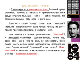 - Это прекрасно - уничтожать слова. Главный мусор
скопился, конечно в глаголах и прилагательных, но и
среди существительных - сотни и сотни лишних. Не
только синонимов; есть ведь и антонимы.
Если есть слово "голод", зачем вам "сытость"?
"Неголод" ничем не хуже, даже лучше, потому что оно --
прямая противоположность, а "сытость" - нет.
Или оттенки и степени прилагательных. "Хороший"?
А "плюсовой″ исключает субъективность. Опять же,
если вам нужно что-то сильнее "плюсового", какой
смысл иметь целый набор расплывчатых бесполезных
слов - "великолепный", "отличный" и так далее? "Плюс
плюсовой" охватывает те же значения, а если нужно еще
сильнее - "плюсплюс плюсовой".
 