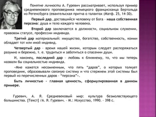Понятие личности А. Гуревич рассматривает, используя пример
средневекового проповедника немецкого францисканца Бертольда
из Регенсбурга (евангельская притча о талантах (Матф. 25, 14-30).
Первый дар, доставшийся человеку от Бога – наша собственная
персона: душа и тело каждого человека.
Второй дар заключается в должности, социальном служении,
правовом статусе, профессии индивида.
Третий дар материальный: имущество, богатство, собственность, коими
обладает тот или иной индивид.
Четвертый дар – время нашей жизни, которым следует распоряжаться
разумно и бережно, т. е. трудиться и заботиться о спасении души.
И, наконец, последний дар – любовь к ближнему, то, что мы теперь
назвали бы социальностью индивида.
«Мне кажется несомненным, что пять “даров”, о которых толкует
проповедник, образовывали связную систему и что стержнем этой системы был
первый из перечисленных даров – “персона”».
Быть личностью – главная ценность, сформулированная в данном
примере.
Гуревич, А. Я. Средневековый мир: культура безмолвствующего
большинства. [Текст] /А. Я. Гуревич. – М.: Искусство, 1990. – 398 с.
 