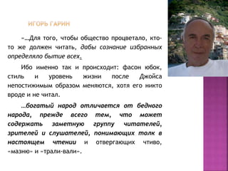 «…Для того, чтобы общество процветало, кто-
то же должен читать, дабы сознание избранных
определяло бытие всех.
Ибо именно так и происходит: фасон юбок,
стиль и уровень жизни после Джойса
непостижимым образом меняются, хотя его никто
вроде и не читал.
…богатый народ отличается от бедного
народа, прежде всего тем, что может
содержать заметную группу читателей,
зрителей и слушателей, понимающих толк в
настоящем чтении и отвергающих чтиво,
«мазню» и «трали-вали».
 
