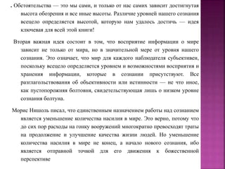 . Обстоятельства — это мы сами, и только от нас самих зависит достигнутая
высота обозрения и все иные высоты. Различие уровней нашего сознания
всецело определяется высотой, которую нам удалось достичь — идея
ключевая для всей этой книги!
Вторая важная идея состоит в том, что восприятие информации о мире
зависит не только от мира, но в значительной мере от уровня нашего
сознания. Это означает, что мир для каждого наблюдателя субъективен,
поскольку всецело определяется уровнем и возможностями восприятия и
хранения информации, которые в сознании присутствуют. Все
разглагольствования об объективности или истинности — не что иное,
как пустопорожняя болтовня, свидетельствующая лишь о низком уровне
сознания болтуна.
Морис Нишоль писал, что единственным назначением работы над сознанием
является уменьшение количества насилия в мире. Это верно, потому что
до сих пор расходы на гонку вооружений многократно превосходят траты
на продолжение и улучшение качества жизни людей. Но уменьшение
количества насилия в мире не конец, а начало нового сознания, ибо
является отправной точкой для его движения к божественной
перспективе
 