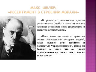 «В результате возникшего чувства
ресентимента (злобы и зависти) человек
начинает осознавать свою ущербность в
качестве достоинства».
«Наша эпоха оказалась за примерно
десятитысячелетнюю историю первой,
когда человек стал целиком и
полностью “проблематичен”, когда он
больше не знает, что он такое;
одновременно он также знает, что не
знает этого».
 