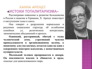 Рассматривая появление и развитие большевизма
в России и нацизма в Германии, Х. Арендт повествует
о наступлении тьмы и хаоса.
Она говорит о разрушении нормальных и
разумных социальных структур, об ослаблении
семейных уз, религиозных конгрегации,
экономических объединений и прочего.
Одинокий, растерянный, сбитый с толку
человеческий атом, утративший чувство
принадлежности к организованному целому, к
понятному для ума космосу, остается один на один с
озверевшим монстром идеологии, с непостижимым
кумиром власти.
Маленький человек превращается в дикаря.
Он поклоняется идолам и сбивается в орды,
опасные для цивилизованного мира.
 