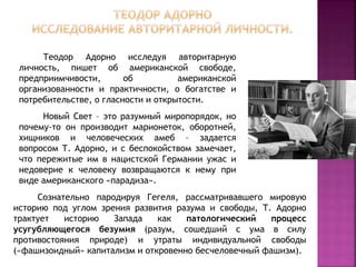 Сознательно пародируя Гегеля, рассматривавшего мировую
историю под углом зрения развития разума и свободы, Т. Адорно
трактует историю Запада как патологический процесс
усугубляющегося безумия (разум, сошедший с ума в силу
противостояния природе) и утраты индивидуальной свободы
(«фашизоидный» капитализм и откровенно бесчеловечный фашизм).
Теодор Адорно исследуя авторитарную
личность, пишет об американской свободе,
предприимчивости, об американской
организованности и практичности, о богатстве и
потребительстве, о гласности и открытости.
Новый Свет – это разумный миропорядок, но
почему-то он производит марионеток, оборотней,
хищников и человеческих амеб – задается
вопросом Т. Адорно, и с беспокойством замечает,
что пережитые им в нацистской Германии ужас и
недоверие к человеку возвращаются к нему при
виде американского «парадиза».
 