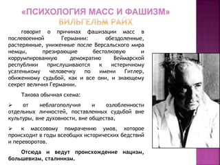 говорит о причинах фашизации масс в
послевоенной Германии: обездоленные,
растерянные, униженные после Версальского мира
немцы, презирающие бестолковую и
коррумпированную демократию Веймарской
республики прислушиваются к истеричному
усатенькому человечку по имени Гитлер,
обиженному судьбой, как и все они, и знающему
секрет величия Германии.
Такова обычная схема:
 от неблагополучия и озлобленности
отдельных личностей, поставленных судьбой вне
культуры, вне духовности, вне общества,
 к массовому помрачению умов, которое
происходит в годы всеобщих исторических бедствий
и переворотов.
Отсюда и ведут происхождение нацизм,
большевизм, сталинизм.
 