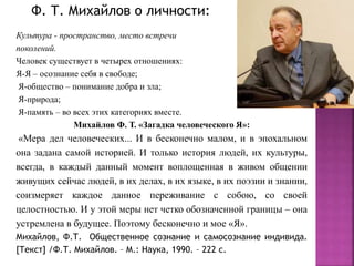 Культура - пространство, место встречи
поколений.
Человек существует в четырех отношениях:
Я-Я – осознание себя в свободе;
Я-общество – понимание добра и зла;
Я-природа;
Я-память – во всех этих категориях вместе.
Михайлов Ф. Т. «Загадка человеческого Я»:
«Мера дел человеческих... И в бесконечно малом, и в эпохальном
она задана самой историей. И только история людей, их культуры,
всегда, в каждый данный момент воплощенная в живом общении
живущих сейчас людей, в их делах, в их языке, в их поэзии и знании,
соизмеряет каждое данное переживание с собою, со своей
целостностью. И у этой меры нет четко обозначенной границы – она
устремлена в будущее. Поэтому бесконечно и мое «Я».
Михайлов, Ф.Т. Общественное сознание и самосознание индивида.
[Текст] /Ф.Т. Михайлов. – М.: Наука, 1990. – 222 с.
Ф. Т. Михайлов о личности:
 