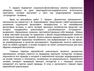 Т. Адорно подвергает социально-философскому анализу современную
западную музыку (в духе авангардистско-модернистских эстетических
трактовок), которая выступает у него как моделирование процесса
«отчуждения» человека.
Одна из важнейших работ Т. Адорно «Диалектика просвещения»,
написанная им совместно с М. Хоркхаймером, представляет собой программное
изложение социальной философии неомарксизма и ее своеобразную
философию истории, в свете которой эволюция человечества предстает как
история «неудавшейся цивилизации»: усугубляющегося «отчуждения»,
вызванного «буржуазным» разумом, противопоставившим себя природе. «Новым
в фазе массовой культуры по сравнению с фазой позднелиберальной является
исключение новизны как таковой. Колеса машины вращаются на одном и том же
месте. Определяя параметры потребления, она выбраковывает в то же время,
не апробированное в качестве рискованного. Недоверчиво косятся работники
кино на любой сценарий, в основе которого не лежит успокоительным для всех
образом очередной бестселлер».
Главным пороком европейской цивилизации является диалектика
просвещения, которая строится на природном принципе господства, которому
подчиняется вся природа и который в европейской культуре модифицировался
на основе техники и технологии, основанных на рациональности. Европейский
человек копирует природный принцип господства и с помощью техники
направляет его против самой природы. В этом и заключается главный порок
европейской цивилизации.
 