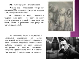 «Мы были народом, а стали массой!
Раньше нас приглашали, теперь нас
вызывают! Мы продавали друг другу молоко и
хлеб, теперь мы снабжаемся.
Мы топчемся на месте! Топчемся и
твердим сами себе, – это никто не может
ничего изменить и каждый должен стоять на
своем месте, в указанном ему ряду! Мы
топчем самих себя!»
«А знаете вы, что на моей родине, в
маленькой деревеньке, во время
карательной экспедиции немецкий офицер
очень вежливо предложил старухе самой
выбрать, которого из двух сыновей
расстрелять в качестве заложника.
Выбрать! Представляете себе? Вот этого?
Нет, вон того. И смотреть, как его уводят».
 
