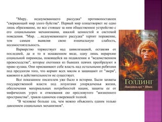 "Миру.. недоумевающего рассудка" противопоставлен
"сверкающий мир злого буйства". Первый мир олицетворяет не одно
лишь образование, но все стоящее за ним общественное устройство с
его социальными механизмами, шкалой ценностей и системой
поведения. "Мир. …недоумевающего рассудка" терпит поражение,
тем самым выявляя свою изначальную слабость,
несамостоятельность.
Варварство торжествует над цивилизацией, оставляя от
последней, да и то в искаженном виде, одну лишь иерархию
социальной пирамиды, покоящейся на подавлении и "ведомственном
превосходстве", которое охотники из бывших певчих преобразуют в
право кулака. Они присваивают себе власть над остальными ребятами
под предлогом того, что кормят всех мясом и защищают от "зверя",
какового в действительности не существует.
Все показанное писателем уже было в истории. Были захваты
государственной власти под лозунгами упорядоченья жизни,
обеспечения материальных потребностей нации, защиты ее от
мифических угроз и отвоевания ею пресловутого "жизненного
пространства", травля одиночек озверевшей толпой.
"В человеке больше зла, чем можно объяснить одним только
давлением социальных механизмов".
 
