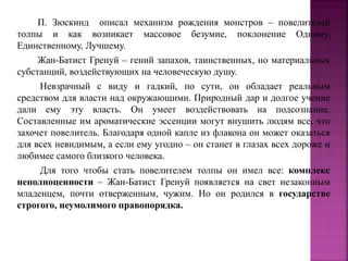 П. Зюскинд описал механизм рождения монстров – повелителей
толпы и как возникает массовое безумие, поклонение Одному,
Единственному, Лучшему.
Жан-Батист Гренуй – гений запахов, таинственных, но материальных
субстанций, воздействующих на человеческую душу.
Невзрачный с виду и гадкий, по сути, он обладает реальным
средством для власти над окружающими. Природный дар и долгое учение
дали ему эту власть. Он умеет воздействовать на подсознание.
Составленные им ароматические эссенции могут внушить людям все, что
захочет повелитель. Благодаря одной капле из флакона он может оказаться
для всех невидимым, а если ему угодно – он станет в глазах всех дороже и
любимее самого близкого человека.
Для того чтобы стать повелителем толпы он имел все: комплекс
неполноценности – Жан-Батист Гренуй появляется на свет незаконным
младенцем, почти отверженным, чужим. Но он родился в государстве
строгого, неумолимого правопорядка.
 