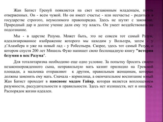 Жан Батист Гренуй появляется на свет незаконным младенцем, почти
отверженных. Он - всем чужой. Но он имеет счастье - или несчастье - родиться в
государстве строгого, неумолимого правопорядка. Здесь не шутят с законами.
Природный дар и долгое учение дали ему эту власть. Он умеет воздействовать на
подсознание.
Мы - в царстве Разума. Может быть, это не совсем тот самый Разум,
идеализированное изображение которого мы находим у Вольтера, затем - у
д’Аламбера и уже на новый лад - у Робеспьера. Скорее, здесь тот самый Разум, о
котором спустя 200 лет Мишель Фуко напишет свою беспощадную книгу "история
безумия в век Разума".
Для тоталитаризма необходимо еще одно условие. За попытку бросить своего
незаконнорожденного сына, неправильную мать казнят прилюдно на Гревской
площади, а мальчика отправляют к другим, правильным женщинам, которые
должны заменить ему мать. Сначала - кормилица, а окончательное воспитание юный
Жан Батист проходит в пансионе мадам Гайяр, которая является воплощением
разумности, рассудительности и правильности. Здесь нет излишеств, нет и нищеты.
Распорядок жизни идеален.
 