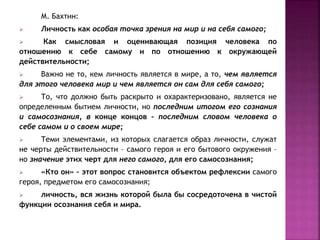 М. Бахтин:
 Личность как особая точка зрения на мир и на себя самого;
 Как смысловая и оценивающая позиция человека по
отношению к себе самому и по отношению к окружающей
действительности;
 Важно не то, кем личность является в мире, а то, чем является
для этого человека мир и чем является он сам для себя самого;
 То, что должно быть раскрыто и охарактеризовано, является не
определенным бытием личности, но последним итогом его сознания
и самосознания, в конце концов – последним словом человека о
себе самом и о своем мире;
 Теми элементами, из которых слагается образ личности, служат
не черты действительности – самого героя и его бытового окружения –
но значение этих черт для него самого, для его самосознания;
 «Кто он» – этот вопрос становится объектом рефлексии самого
героя, предметом его самосознания;
 личность, вся жизнь которой была бы сосредоточена в чистой
функции осознания себя и мира.
 