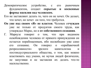 Демократическое устройство, с его рыночным
фундаментом, создает скрытые и косвенные
формы насилия над человеком.
Его не заставляют делать то, чего он не хочет. Он делает,
что хочет, но хочет он того, что требуется.
Он уже над своим «Я» не властен. Человек отчужден
уже не только от продуктов своего труда, как
утверждал Маркс, но и от собственного сознания.
Г. Маркузе говорит о том, что при видимом
освобождении человека от прямого принуждения он
остается порабощенным, ибо несвободно уже само
его сознание. Он говорил о «прибавочной
репрессивности» зрелого капитализма и
постиндустриального общества, о том, как можно
властвовать над умами, не мучая людей физически,
не запугивая и не заставляя их делать что-то
насильственно.
 
