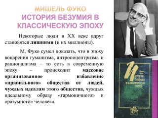 Некоторые люди в ХХ веке вдруг
становятся лишними (и их миллионы).
М. Фуко сумел показать, что в эпоху
воцарения гуманизма, антропоцентризма и
рационализма – то есть в современную
эпоху – происходит массовое
организованное избавление
«правильного» общества от людей,
чуждых идеалам этого общества, чуждых
идеальному образу «гармоничного» и
«разумного» человека.
 