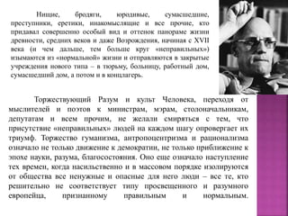Торжествующий Разум и культ Человека, переходя от
мыслителей и поэтов к министрам, мэрам, столоначальникам,
депутатам и всем прочим, не желали смиряться с тем, что
присутствие «неправильных» людей на каждом шагу опровергает их
триумф. Торжество гуманизма, антропоцентризма и рационализма
означало не только движение к демократии, не только приближение к
эпохе науки, разума, благосостояния. Оно еще означало наступление
тех времен, когда насильственно и в массовом порядке изолируются
от общества все ненужные и опасные для него люди – все те, кто
решительно не соответствует типу просвещенного и разумного
европейца, признанному правильным и нормальным.
Нищие, бродяги, юродивые, сумасшедшие,
преступники, еретики, инакомыслящие и все прочие, кто
придавал совершенно особый вид и оттенок панораме жизни
древности, средних веков и даже Возрождения, начиная с XVII
века (и чем дальше, тем больше круг «неправильных»)
изымаются из «нормальной» жизни и отправляются в закрытые
учреждения нового типа – в тюрьму, больницу, работный дом,
сумасшедший дом, а потом и в концлагерь.
 