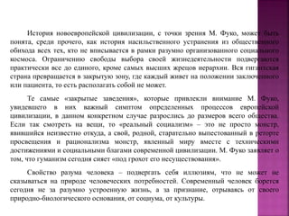 История новоевропейской цивилизации, с точки зрения М. Фуко, может быть
понята, среди прочего, как история насильственного устранения из общественного
обихода всех тех, кто не вписывается в рамки разумно организованного социального
космоса. Ограничению свободы выбора своей жизнедеятельности подвергаются
практически все до единого, кроме самых высших жрецов иерархии. Вся гигантская
страна превращается в закрытую зону, где каждый живет на положении заключенного
или пациента, то есть располагать собой не может.
Те самые «закрытые заведения», которые привлекли внимание М. Фуко,
увидевшего в них важный симптом определенных процессов европейской
цивилизации, в данном конкретном случае разрослись до размеров всего общества.
Если так смотреть на вещи, то «реальный социализм» – это не просто монстр,
явившийся неизвестно откуда, а свой, родной, старательно выпестованный в реторте
просвещения и рационализма монстр, явленный миру вместе с техническими
достижениями и социальными благами современной цивилизации. М. Фуко заявляет о
том, что гуманизм сегодня сияет «под грохот его несуществования».
Свойство разума человека – подвергать себя иллюзиям, что не может не
сказываться на природе человеческих потребностей. Современный человек борется
сегодня не за разумно устроенную жизнь, а за признание, отрываясь от своего
природно-биологического основания, от социума, от культуры.
 