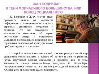 Ж. Бодрийар и Ж-Ф. Лиотар стали
проводить линию от «общества
информации и коммуникации» к новым
странным симптомам поведения и
сознания. Это они заговорили о
«хаотическом сознании», об утрате
смыслового центра и фундамента
мышления и сознания, об исчезновении с
горизонтов современной культуры самой
проблемы ценности и истины.
Их герой – человек ошеломленный, для которого реальный мир
становится сомнительным, а вопрос об истине и лжи (в религии,
науке, искусстве) вообще снимается с повестки дня. В этом
заключается смысл известнейшего постулата Ж. Бодрийара,
цитировавшегося много раз и ставшего уже ходячей истиной: конец
XX века есть время агонии самой реальности.
 