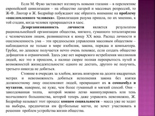 Если М. Фуко заставляет взглянуть новыми глазами – в перспективе
европейской цивилизации – на общество лагерей и массовых репрессий, то
Ж-Ф. Лиотар и Ж. Бодрийар побуждают нас обратить внимание на проблему
«ошеломленного человека». Цивилизация разума пришла, по их мнению, к
той стадии, когда человек превращается в хаос.
Дезорганизованность личности является результатом
рациональнейшей организации общества, мягкого, гуманного тоталитаризма
с человеческим лицом, развившегося к концу XX века. Распад личности и
ошеломленность ума – эти предпосылки управления массовым обществом –
наблюдаются не только в мире изобилия, закона, порядка и компьютера.
Грубее, но дешевле получается нечто очень похожее, если создать общество
дефицитов и ограничений. Здесь уже нет варварского истребления миллионов
людей, все это в прошлом, а налицо скорее полная перекрытость путей и
возможностей жизнедеятельности: одного не достать, другого не получить,
третьего никогда не добиться.
Стояние в очередях за хлебом, жизнь впятером на десяти квадратных
метрах и невозможность добиться исполнения закона без взятки
должностному лицу ошеломляют людей, превращают их в сомнамбул и
мутантов, наверное, не хуже, чем более гуманный и мягкий способ. Они –
заколдованная толпа, которой можно легко манипулировать или тень
молчаливого большинства, которой теперь даже управлять невозможно, Ж.
Бодрийар называет этот процесс концом социальности – масса уже не ходит
на выборы, предпочитая им футбольные матчи, не хочет участвовать в
решении проблем устройства жизни общества.
 