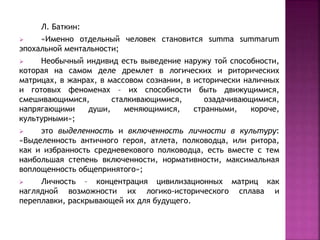 Л. Баткин:
 «Именно отдельный человек становится summa summarum
эпохальной ментальности;
 Необычный индивид есть выведение наружу той способности,
которая на самом деле дремлет в логических и риторических
матрицах, в жанрах, в массовом сознании, в исторически наличных
и готовых феноменах – их способности быть движущимися,
смешивающимися, сталкивающимися, озадачивающимися,
напрягающими души, меняющимися, странными, короче,
культурными»;
 это выделенность и включенность личности в культуру:
«Выделенность античного героя, атлета, полководца, или ритора,
как и избранность средневекового полководца, есть вместе с тем
наибольшая степень включенности, нормативности, максимальная
воплощенность общепринятого»;
 Личность – концентрация цивилизационных матриц как
наглядной возможности их логико-исторического сплава и
переплавки, раскрывающей их для будущего.
 