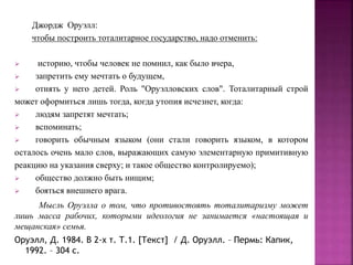 Джордж Оруэлл:
чтобы построить тоталитарное государство, надо отменить:
 историю, чтобы человек не помнил, как было вчера,
 запретить ему мечтать о будущем,
 отнять у него детей. Роль "Оруэлловских слов". Тоталитарный строй
может оформиться лишь тогда, когда утопия исчезнет, когда:
 людям запретят мечтать;
 вспоминать;
 говорить обычным языком (они стали говорить языком, в котором
осталось очень мало слов, выражающих самую элементарную примитивную
реакцию на указания сверху; и такое общество контролируемо);
 общество должно быть нищим;
 бояться внешнего врага.
Мысль Оруэлла о том, что противостоять тоталитаризму может
лишь масса рабочих, которыми идеология не занимается «настоящая и
мещанская» семья.
Оруэлл, Д. 1984. В 2-х т. Т.1. [Текст] / Д. Оруэлл. – Пермь: Капик,
1992. – 304 с.
 