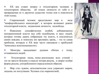 XX век ставит вопрос о тоталитарном человеке и
тоталитарном обществе, об отказе личности от себя и о
превращении ее в двуногое существо толпы или в повелителя
этой толпы;
Современный человек представляет мир в виде
"комфортабельного концлагеря", в котором возникает режим
тоталитарной власти, подавления личности, несвободы.
Появление специфических особей, добивающихся
неограниченной власти над себе подобными, и масс людей,
которые готовы давать избранным эту власть, и поклоняться
своим вождям, и помогать им проливать кровь, - эта та самая
проблема, которую в XX веке часто связывали с проблемой
"комплекса неполноценности»;
Монстры завладевают душами сбитых с толку,
отчаявшихся людей;
Тоталитарная эпоха, эпоха реализации всех утопий -
это не просто безумие в смысле потери разума, а скорее особая
форма разума, употребленного определенным образом.
Мир стал чужим, нечеловеческая сила управляет миром,
людьми, их поступками. Человек стал марионеткой;
 