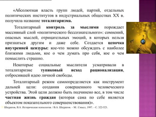 «Абсолютная власть групп людей, партий, отдельных
политических институтов в индустриальных обществах XX в.
получила название тоталитаризма.
Тоталитарный контроль за мыслями порождает
массивный слой «политического бессознательного»: сомнений,
опасных мыслей, отрицательных эмоций, в которых нельзя
признаться другим и даже себе. Создается цепочка
внутренней цензуры: кое-что можно обсуждать с наиболее
близкими людьми, кое о чем думать про себя, кое о чем
помыслить страшно.
Некоторые социальные мыслители усматривали в
тоталитаризме тупиковый исход рационализации,
отбросившей идею личной свободы.
Тоталитарный режим самоопределяется как инструмент
дальней цели: создания совершенного человеческого
устройства. Этой цели должно быть подчинено все, в том числе
частная жизнь граждан (которая сама по себе является
объектом показательного совершенствования)».
[1] Шкуратов, В.А. Историческая психология. / В.А. Шкуратов. – М.: Смысл, 1997. – C. 322-323.
 