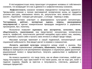 В постмодернистскую эпоху происходит отчуждение человека от собственного
сознания, что возвращает его как в древности к мифологическому сознанию.
Мифологичность сознания человека определяется господством идеологии.
Чрезвычайно сложная и полная противоречий человеческая жизнь не поддается
усилиям рассудка, невозможно понять ее, результатом чего является «бессилие
мысли», подлинный «скандал для рассудка», а отсюда – переход к мифу.
«Наука активно участвует в формировании культурной конъюнктуры.
Тестирование, рейтинг, экспертные оценки, опросы, ранжирование
популярностей и прочие измерительные процедуры внедряются в управление,
просвещение, быт, политику.
Психология позволяет оценивать все: восприятие, интеллект, волю,
общительность, самосознание; она представляет конъюнктуры человеческих
качеств, профессий, политических деятелей наподобие курса валют; она, наконец,
учит оценивать самого себя и пускать свою личность в оборот вроде товара.
Массовая культура проникает в самый подвижный, конъюнктурный слой
социальной мобильности. Она вводит расчет в игровое и сиюминутное.
Личность массовой культуры находится между игрой и рынком. Она
одержима двумя стремлениями: учитывать, обменивать, получать, т. е. извлекать
пользу из имеющихся в ее распоряжении природных и социальных даров (рыночный,
рациональный полюс) и представляться, получать удовольствие и одобрение от
представления.
Но полюса смыкаются: что такое театр, как не обмен сплетнями, злобой дня,
парад популярностей, курс престижей? И что такое рынок, как не игра цен, взлет и
падение лидеров, борьба за престиж и популярность, спектакль, даваемый с
помощью предметов?»
 