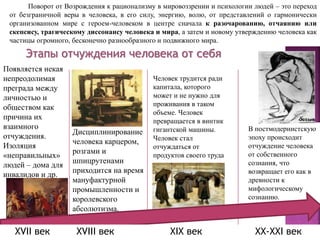 Этапы отчуждения человека от себя
Появляется некая
непреодолимая
преграда между
личностью и
обществом как
причина их
взаимного
отчуждения.
Изоляция
«неправильных»
людей – дома для
инвалидов и др.
Дисциплинирование
человека карцером,
розгами и
шпицрутенами
приходится на время
мануфактурной
промышленности и
королевского
абсолютизма.
Человек трудится ради
капитала, которого
может и не нужно для
проживания в таком
объеме. Человек
превращается в винтик
гигантской машины.
Человек стал
отчуждаться от
продуктов своего труда
В постмодернистскую
эпоху происходит
отчуждение человека
от собственного
сознания, что
возвращает его как в
древности к
мифологическому
сознанию.
Поворот от Возрождения к рационализму в мировоззрении и психологии людей – это переход
от безграничной веры в человека, в его силу, энергию, волю, от представлений о гармонически
организованном мире с героем-человеком в центре сначала к разочарованию, отчаянию или
скепсису, трагическому диссонансу человека и мира, а затем и новому утверждению человека как
частицы огромного, бесконечно разнообразного и подвижного мира.
XVII век XVIII век XIX век XX-XXI век
 