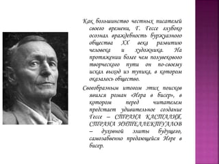 Как большинство честных писателей
своего времени, Г. Гессе глубоко
осознал враждебность буржуазного
общества XX века развитию
человека и художника. На
протяжении более чем полувекового
творческого пути он по-своему
искал выход из тупика, в котором
оказалось общество.
Своеобразным итогом этих поисков
явился роман «Игра в бисер», в
котором перед читателем
предстает удивительное создание
Гессе – СТРАНА КАСТАЛИЯ,
СТРАНА ИНТЕЛЛЕКТУАЛОВ
– духовной элиты будущего,
самозабвенно предающейся Игре в
бисер.
 