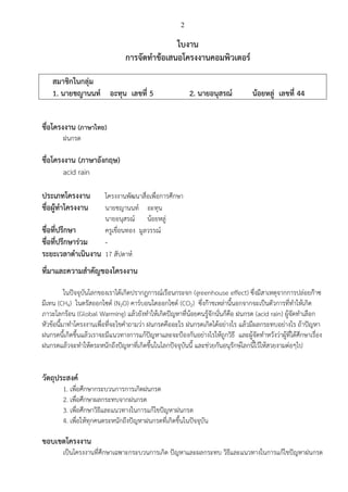 2
ใบงาน
การจัดทาข้อเสนอโครงงานคอมพิวเตอร์
สมาชิกในกลุ่ม
1. นายชญานนท์ อะทุน เลขที่ 5 2. นายอนุสรณ์ น้อยหลู่ เลขที่ 44
ชื่อโครงงาน (ภาษาไทย)
ฝนกรด
ชื่อโครงงาน (ภาษาอังกฤษ)
acid rain
ประเภทโครงงาน โครงงานพัฒนาสื่อเพื่อการศึกษา
ชื่อผู้ทาโครงงาน นายชญานนท์ อะทุน
นายอนุสรณ์ น้อยหลู่
ชื่อที่ปรึกษา ครูเขื่อนทอง มูลวรรณ์
ชื่อที่ปรึกษาร่วม -
ระยะเวลาดาเนินงาน 17 สัปดาห์
ที่มาและความสาคัญของโครงงาน
ในปัจจุบันโลกของเราได้เกิดปรากฎการณ์เรือนกระจก (greenhouse effect) ซึ่งมีสาเหตุจากการปล่อยก๊าซ
มีเทน (CH4) ไนตรัสออกไซด์ (N2O) คาร์บอนไดออกไซด์ (CO2) ซึ่งก๊าชเหล่านี้นอกจากจะเป็นตัวการที่ทาให้เกิด
ภาวะโลกร้อน (Global Warming) แล้วยังทาให้เกิดปัญหาที่น้อยคนรู้จักนั่นก็คือ ฝนกรด (acid rain) ผู้จัดทาเลือก
หัวข้อนี้มาทาโครงงานเพื่อที่จะไขคาถามว่า ฝนกรดคืออะไร ฝนกรดเกิดได้อย่างไร แล้วมีผลกระทบอย่างไร ถ้าปัญหา
ฝนกรดนี้เกิดขึ้นแล้วเราจะมีแนวทางการแก้ปัญหาและจะป้องกันอย่างไรให้ถูกวิธี และผู้จัดทาหวังว่าผู้ที่ได้ศึกษาเรื่อง
ฝนกรดแล้วจะทาให้ตระหนักถึงปัญหาที่เกิดขึ้นในโลกปัจจุบันนี้ และช่วยกันอนุรักษ์โลกนี้ไว้ให้สวยงามต่อๆไป
วัตถุประสงค์
1. เพื่อศึกษากระบวนการการเกิดฝนกรด
2. เพื่อศึกษาผลกระทบจากฝนกรด
3. เพื่อศึกษาวิธีและแนวทางในการแก้ไขปัญหาฝนกรด
4. เพื่อให้ทุกคนตระหนักถึงปัญหาฝนกรดที่เกิดขึ้นในปัจจุบัน
ขอบเขตโครงงาน
เป็นโครงงานที่ศึกษาเฉพาะกระบวนการเกิด ปัญหาและผลกระทบ วิธีและแนวทางในการแก้ไขปัญหาฝนกรด
 