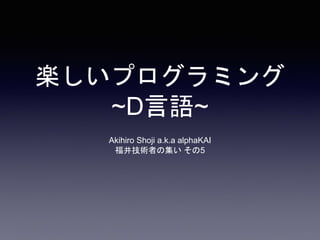 楽しいプログラミング
~D言語~
Akihiro Shoji a.k.a alphaKAI
福井技術者の集い その5
 
