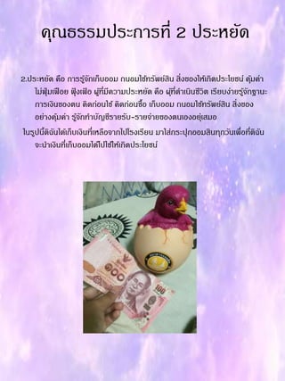 คุณธรรมประกำรที่ 2 ประหยัด
2.ประหยัด คือ กำรรู้จักเก็บออม ถนอมใช้ทรัพย์สิน สิ่งของให้เกิดประโยชน์ คุ้มค่ำ
ไม่ฟุ่มเฟือย ฟุ้ งเฟ้ อ ผู้ที่มีควำมประหยัด คือ ผุ้ที่ดำเนินชีวิต เรียบง่ำยรู้จักฐำนะ
กำรเงินของตน คิดก่อนใช้ คิดก่อนซื้อ เก็บออม ถนอมใช้ทรัพย์สิน สิ่งของ
อย่ำงคุ้มค่ำ รู้จักทำบัญชีรำยรับ-รำยจ่ำยของตนเองอยุ่เสมอ
ในรูปนี้ดิฉันได้เก็บเงินที่เหลือจำกไปโรงเรียน มำใส่กระปุกออมสินทุกวันเพื่อที่ดิฉัน
จะนำเงินที่เก็บออมได้ไปใช้ให้เกิดประโยชน์
 