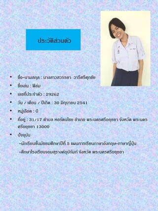 ประวัติส่วนตัว
• ฃื่อ-นำมสกุล : นำงสำวสวรรยำ วำรีศรีศุภชัย
• ชื่อเล่น : ฟิล์ม
• เลขที่ประจำตัว : 29262
• วัน / เดือน / ปีเกิด : 30 มิถุนำยน 2541
• หมู่เลือด : บี
• ที่อยู่ : 31/17 ตำบล หอรัตนไชย อำเภอ พระนครศรีอยุธยำ จังหวัด พระนคร
ศร๊อยุธยำ 13000
• ปัจจุบัน
-นักเรียนชั้นมัธยมศึกษำปีที่ 5 แผนกำรเรียนภำษำอังกฤษ-ภำษำญี่ปุ่น
-ศึกษำโรงเรียนจอมสุรำงค์อุปถัมภ์ จังหวัด พระนครศรีอยุธยำ
 