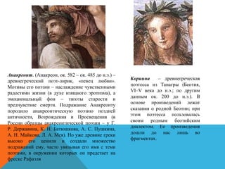 Анакреонт. (Анакреон, ок. 582 – ок. 485 до н.э.) –
древнегреческий поэт-лирик, «певец любви».
Мотивы его поэзии – наслаждение чувственными
радостями жизни (в духе изящного эротизма), а
эмоциональный фон – тяготы старости и
предчувствие смерти. Подражание Анакреонту
породило анакреонтическую поэзию поздней
античности, Возрождения и Просвещения (в
России образцы анакреонтической поэзии – у Г.
Р. Державина, К. Н. Батюшкова, А. С. Пушкина,
А. Н. Майкова, Л. А. Мея). Но уже древние греки
высоко его ценили и создали множество
подражаний ему, часто увязывая его имя с теми
поэтами, в окружении которых он предстает на
фреске Рафаэля
Коринна – древнегреческая
поэтесса из Танагры (Беотия,
VI–V века до н.э.; по другим
данным ок. 200 до н.э.). В
основе произведений лежат
сказания о родной Беотии; при
этом поэтесса пользовалась
своим родным беотийским
диалектом. Ее произведения
дошли до нас лишь во
фрагментах.
 