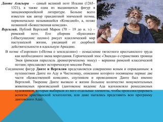 Данте Алигьери – самый великий поэт Италии (1265–
1321), а также одна из выдающихся фигур в
западноевропейской литературе. Больше всего
известен как автор грандиозной эпической поэмы,
первоначально называвшейся «Комедией», а, позже
названной «Божественная комедия».
Вергилий. Публий Вергилий Марон (70 – 19 до н. э.) –
римский поэт. Его сборник «Буколики»
(«Пастушеские песни») рисует идиллический мир
пастушеской жизни, уводящий от скорбной
действительности в идеальную Аркадию.
В поэме «Георгики» («Поэма о земледелии») – осмысление тягостного крестьянского труда
как необходимого звена мироздания. Героический эпос «Энеида» о странствиях троянца
Энея (римская параллель древнегреческому эпосу) – вершина римской классической
поэзии; прославляет историческую миссию Рима.
Соединение фигур Данте и Вергилия представляется совершенно ясным и оправданным: в
путешествии Данте по Аду и Чистилищу, описанию которого посвящены первые две
части «Божественной комедии», спутником и проводником Данте был именно
Вергилий. Творение Данте вызвало к жизни большое количество монументальных
живописных произведений (дантовское видение Ада вдохновляло ренессансных
художников, которые выбирали из него отдельные элементы, чтобы проиллюстрировать
аспекты христианской эсхатологии, или даже пытались представить всю программу
дантовского Ада).
 