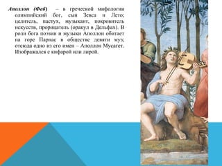  Аполлон (Феб) – в греческой мифологии
олимпийский бог, сын Зевса и Лето;
целитель, пастух, музыкант, покровитель
искусств, прорицатель (оракул в Дельфах). В
роли бога поэзии и музыки Аполлон обитает
на горе Парнас в обществе девяти муз;
отсюда одно из его имен – Аполлон Мусагет.
Изображался с кифарой или лирой.
 