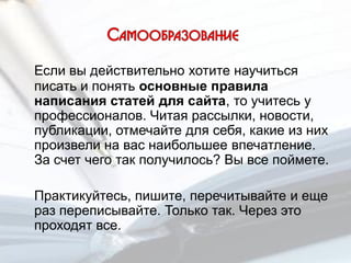 Если вы действительно хотите научиться
писать и понять основные правила
написания статей для сайта, то учитесь у
профессионалов. Читая рассылки, новости,
публикации, отмечайте для себя, какие из них
произвели на вас наибольшее впечатление.
За счет чего так получилось? Вы все поймете.
Практикуйтесь, пишите, перечитывайте и еще
раз переписывайте. Только так. Через это
проходят все.
 